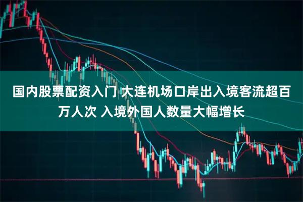 国内股票配资入门 大连机场口岸出入境客流超百万人次 入境外国人数量大幅增长