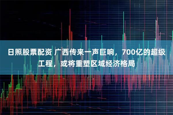 日照股票配资 广西传来一声巨响，700亿的超级工程，或将重塑区域经济格局
